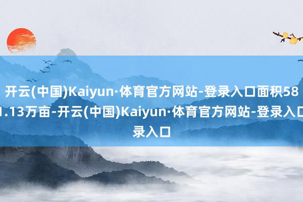 开云(中国)Kaiyun·体育官方网站-登录入口面积581.13万亩-开云(中国)Kaiyun·体育官方网站-登录入口
