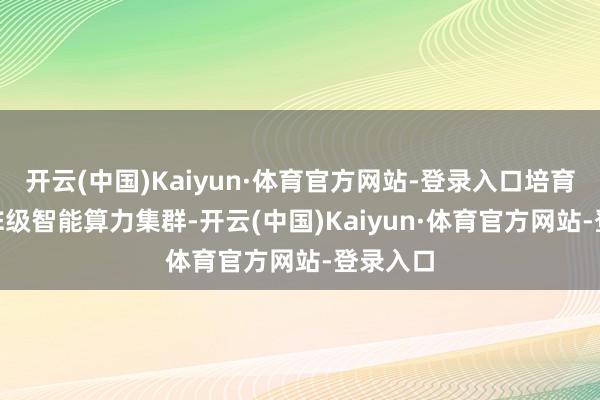 开云(中国)Kaiyun·体育官方网站-登录入口培育多个10E级智能算力集群-开云(中国)Kaiyun·体育官方网站-登录入口
