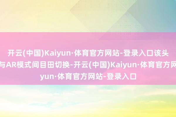 开云(中国)Kaiyun·体育官方网站-登录入口该头显扶助在VR与AR模式间目田切换-开云(中国)Kaiyun·体育官方网站-登录入口