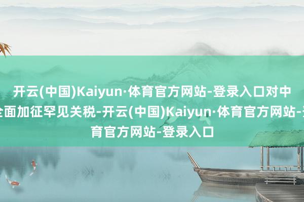 开云(中国)Kaiyun·体育官方网站-登录入口对中国居品全面加征罕见关税-开云(中国)Kaiyun·体育官方网站-登录入口