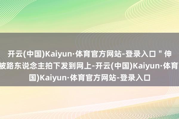 开云(中国)Kaiyun·体育官方网站-登录入口＂伸开剩余32%这一幕被路东说念主拍下发到网上-开云(中国)Kaiyun·体育官方网站-登录入口