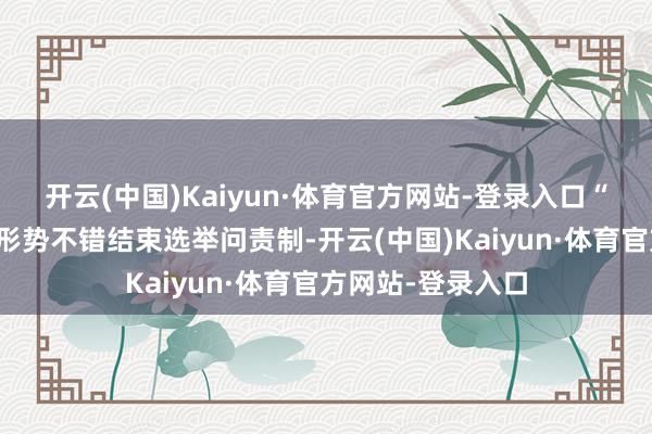 开云(中国)Kaiyun·体育官方网站-登录入口“通过提名和说明形势不错结束选举问责制-开云(中国)Kaiyun·体育官方网站-登录入口