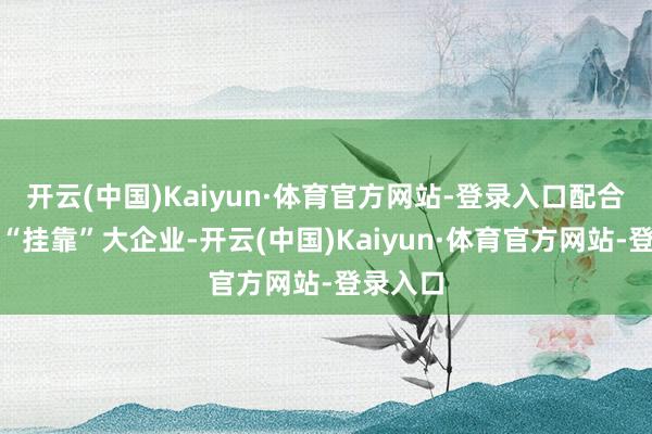 开云(中国)Kaiyun·体育官方网站-登录入口配合社通过“挂靠”大企业-开云(中国)Kaiyun·体育官方网站-登录入口