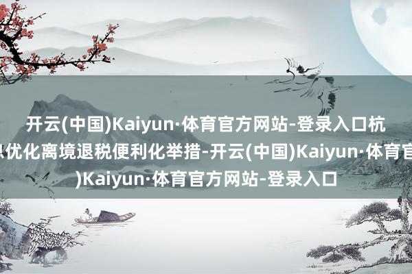 开云(中国)Kaiyun·体育官方网站-登录入口杭州市税务部门不息优化离境退税便利化举措-开云(中国)Kaiyun·体育官方网站-登录入口