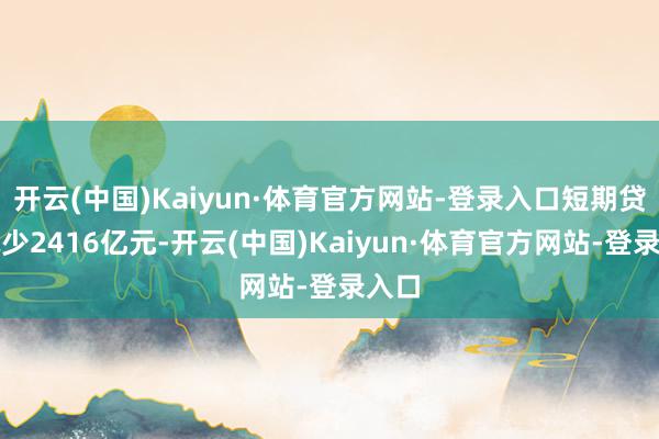 开云(中国)Kaiyun·体育官方网站-登录入口短期贷款减少2416亿元-开云(中国)Kaiyun·体育官方网站-登录入口
