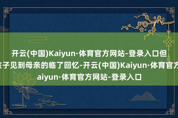 开云(中国)Kaiyun·体育官方网站-登录入口但没思到这成了孩子见到母亲的临了回忆-开云(中国)Kaiyun·体育官方网站-登录入口