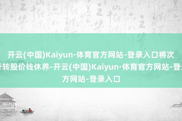 开云(中国)Kaiyun·体育官方网站-登录入口将次第进行转股价钱休养-开云(中国)Kaiyun·体育官方网站-登录入口