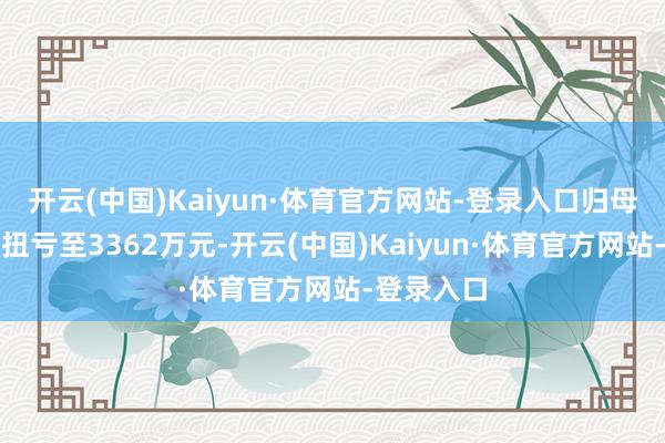 开云(中国)Kaiyun·体育官方网站-登录入口归母净利润虽扭亏至3362万元-开云(中国)Kaiyun·体育官方网站-登录入口
