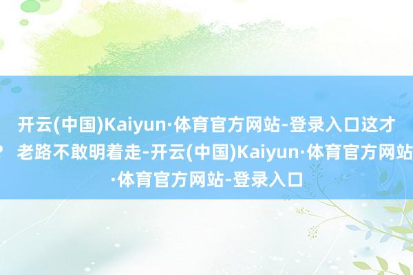 开云(中国)Kaiyun·体育官方网站-登录入口这才夙昔多久？ 老路不敢明着走-开云(中国)Kaiyun·体育官方网站-登录入口