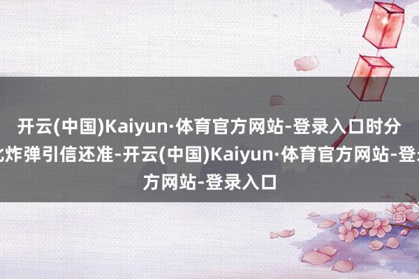 开云(中国)Kaiyun·体育官方网站-登录入口时分算得比炸弹引信还准-开云(中国)Kaiyun·体育官方网站-登录入口