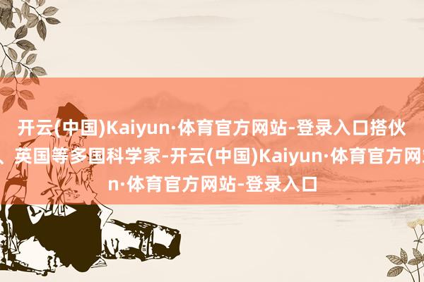 开云(中国)Kaiyun·体育官方网站-登录入口搭伙法国、瑞典、英国等多国科学家-开云(中国)Kaiyun·体育官方网站-登录入口