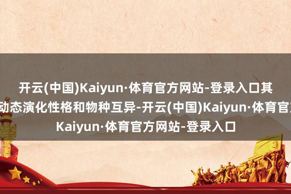 开云(中国)Kaiyun·体育官方网站-登录入口其高度的各种性、动态演化性格和物种互异-开云(中国)Kaiyun·体育官方网站-登录入口