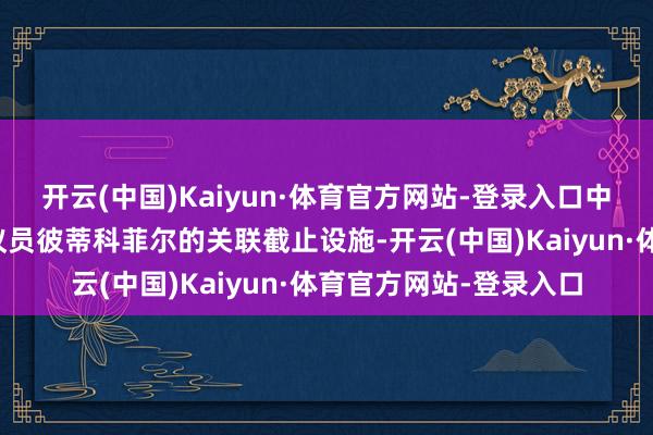 开云(中国)Kaiyun·体育官方网站-登录入口中国已取消对欧洲议会议员彼蒂科菲尔的关联截止设施-开云(中国)Kaiyun·体育官方网站-登录入口