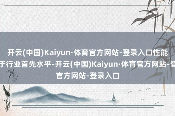 开云(中国)Kaiyun·体育官方网站-登录入口性能推崇处于行业首先水平-开云(中国)Kaiyun·体育官方网站-登录入口