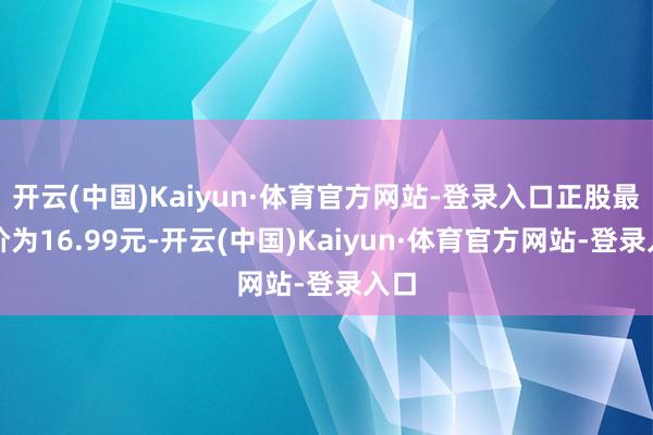 开云(中国)Kaiyun·体育官方网站-登录入口正股最新价为16.99元-开云(中国)Kaiyun·体育官方网站-登录入口