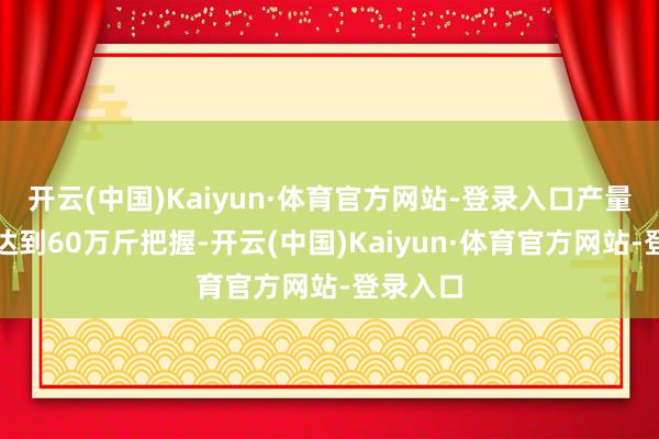 开云(中国)Kaiyun·体育官方网站-登录入口产量展望能达到60万斤把握-开云(中国)Kaiyun·体育官方网站-登录入口