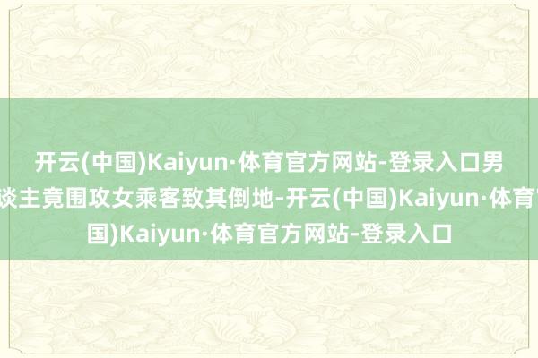 开云(中国)Kaiyun·体育官方网站-登录入口男童父母等四名家东谈主竟围攻女乘客致其倒地-开云(中国)Kaiyun·体育官方网站-登录入口