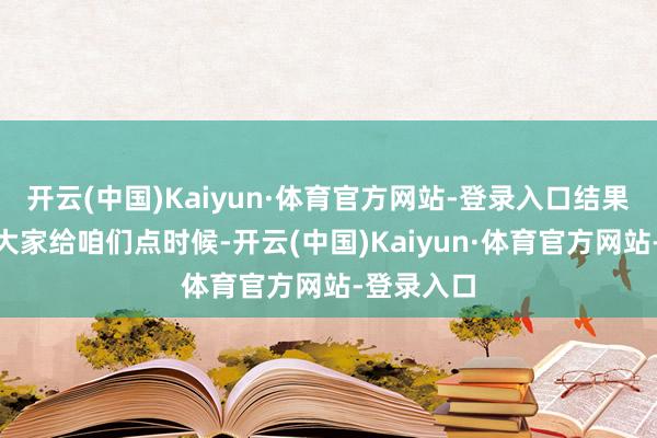 开云(中国)Kaiyun·体育官方网站-登录入口结果称“也请大家给咱们点时候-开云(中国)Kaiyun·体育官方网站-登录入口