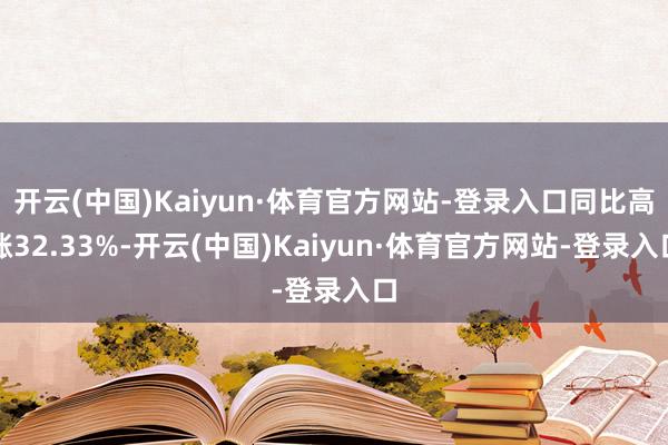 开云(中国)Kaiyun·体育官方网站-登录入口同比高涨32.33%-开云(中国)Kaiyun·体育官方网站-登录入口