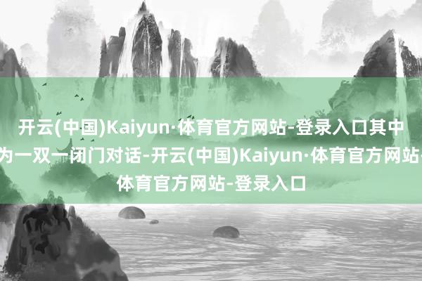 开云(中国)Kaiyun·体育官方网站-登录入口其中约一小时为一双一闭门对话-开云(中国)Kaiyun·体育官方网站-登录入口