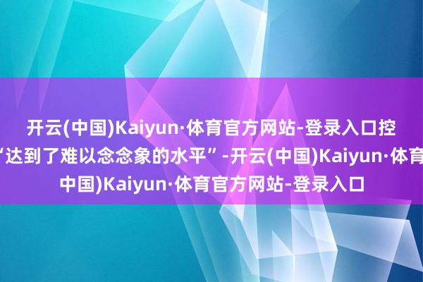 开云(中国)Kaiyun·体育官方网站-登录入口控诉刻下的危急还是“达到了难以念念象的水平”-开云(中国)Kaiyun·体育官方网站-登录入口