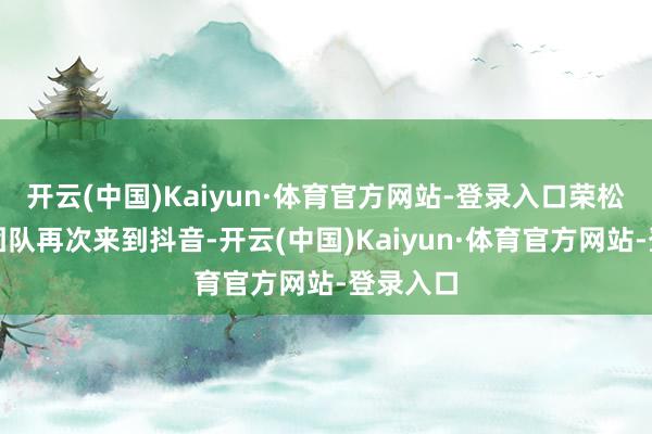 开云(中国)Kaiyun·体育官方网站-登录入口荣松和他的团队再次来到抖音-开云(中国)Kaiyun·体育官方网站-登录入口