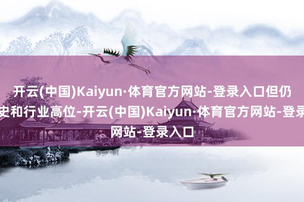开云(中国)Kaiyun·体育官方网站-登录入口但仍处历史和行业高位-开云(中国)Kaiyun·体育官方网站-登录入口