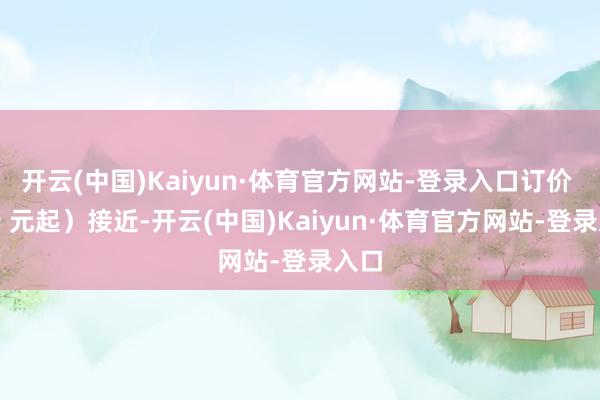 开云(中国)Kaiyun·体育官方网站-登录入口订价 999 元起)接近-开云(中国)Kaiyun·体育官方网站-登录入口