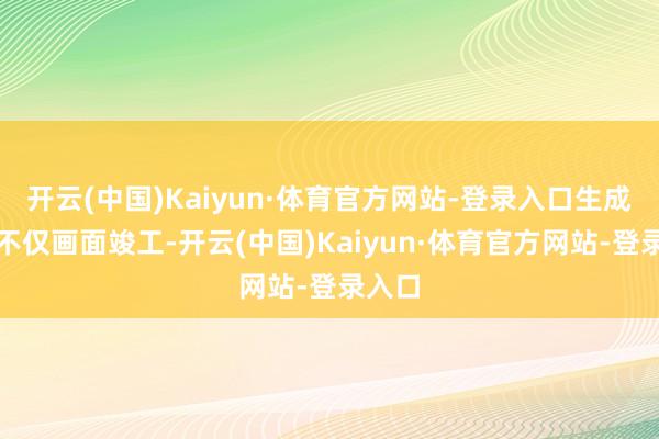 开云(中国)Kaiyun·体育官方网站-登录入口生成截止不仅画面竣工-开云(中国)Kaiyun·体育官方网站-登录入口