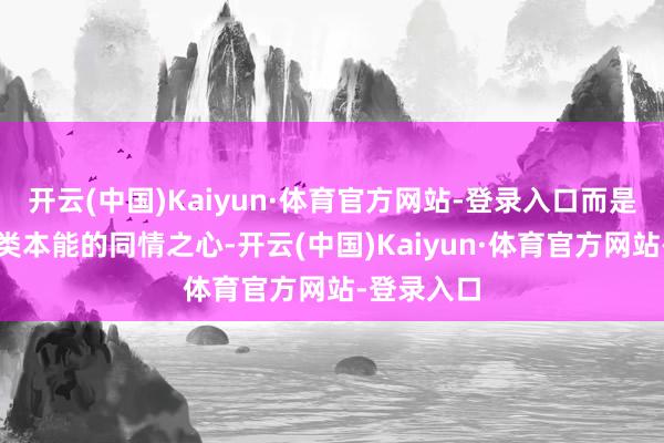 开云(中国)Kaiyun·体育官方网站-登录入口而是东说念主类本能的同情之心-开云(中国)Kaiyun·体育官方网站-登录入口