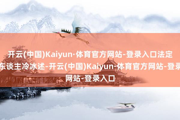 开云(中国)Kaiyun·体育官方网站-登录入口法定代表东谈主冷冰述-开云(中国)Kaiyun·体育官方网站-登录入口