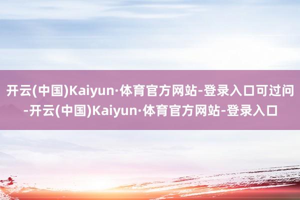 开云(中国)Kaiyun·体育官方网站-登录入口可过问-开云(中国)Kaiyun·体育官方网站-登录入口