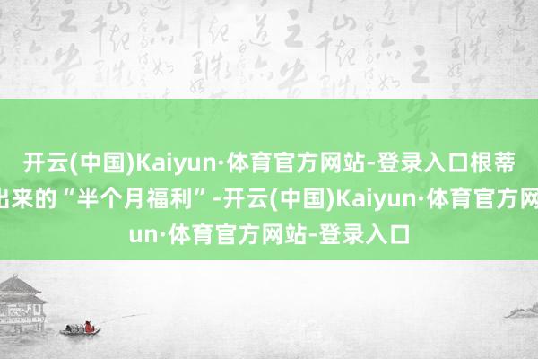开云(中国)Kaiyun·体育官方网站-登录入口根蒂不是片刻冒出来的“半个月福利”-开云(中国)Kaiyun·体育官方网站-登录入口