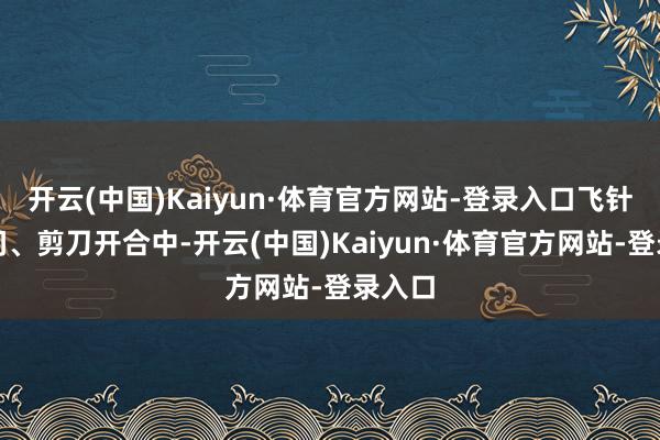 开云(中国)Kaiyun·体育官方网站-登录入口飞针走线间、剪刀开合中-开云(中国)Kaiyun·体育官方网站-登录入口