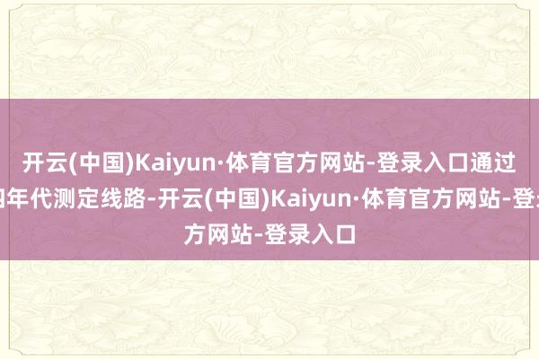 开云(中国)Kaiyun·体育官方网站-登录入口通过碳十四年代测定线路-开云(中国)Kaiyun·体育官方网站-登录入口