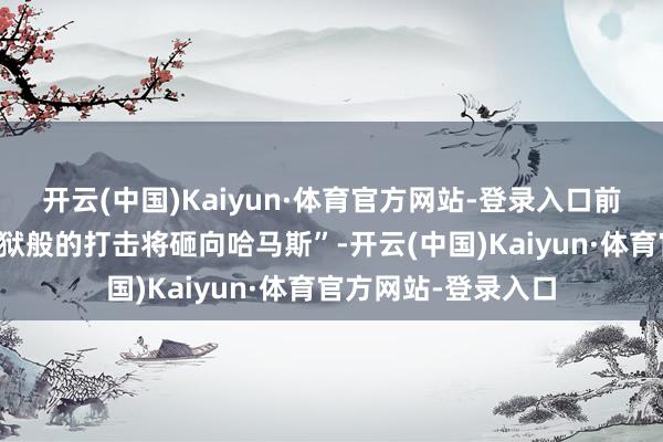 开云(中国)Kaiyun·体育官方网站-登录入口前所未有的、统共地狱般的打击将砸向哈马斯”-开云(中国)Kaiyun·体育官方网站-登录入口