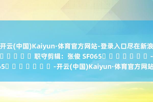 开云(中国)Kaiyun·体育官方网站-登录入口尽在新浪财经APP 职守剪辑:张俊 SF065 -开云(中国)Kaiyun·体育官方网站-登录入口