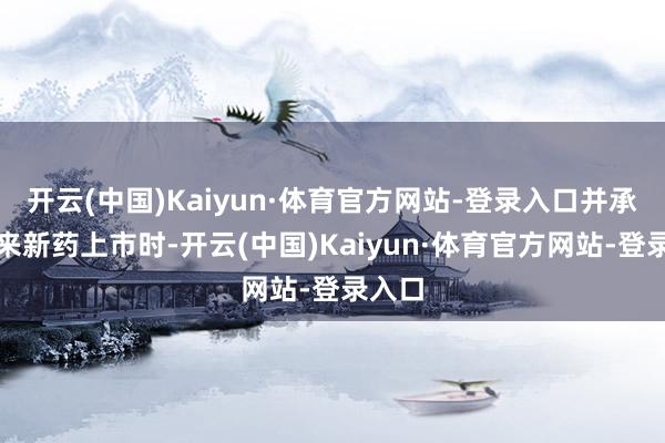 开云(中国)Kaiyun·体育官方网站-登录入口并承诺将来新药上市时-开云(中国)Kaiyun·体育官方网站-登录入口