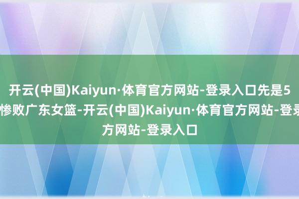 开云(中国)Kaiyun·体育官方网站-登录入口先是50-65惨败广东女篮-开云(中国)Kaiyun·体育官方网站-登录入口