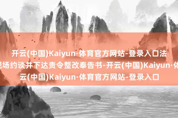 开云(中国)Kaiyun·体育官方网站-登录入口法律施展注解东谈主员现场约谈并下达责令整改奉告书-开云(中国)Kaiyun·体育官方网站-登录入口