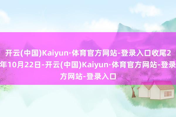 开云(中国)Kaiyun·体育官方网站-登录入口收尾2025年10月22日-开云(中国)Kaiyun·体育官方网站-登录入口