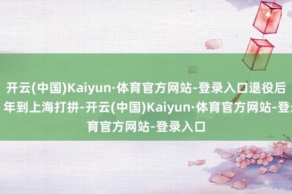 开云(中国)Kaiyun·体育官方网站-登录入口退役后 2003 年到上海打拼-开云(中国)Kaiyun·体育官方网站-登录入口