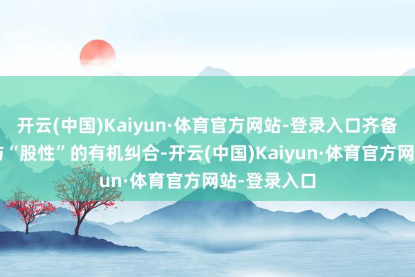 开云(中国)Kaiyun·体育官方网站-登录入口齐备了“债性”与“股性”的有机纠合-开云(中国)Kaiyun·体育官方网站-登录入口