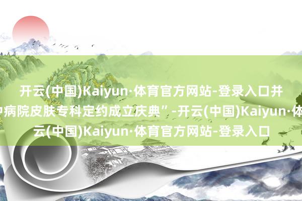 开云(中国)Kaiyun·体育官方网站-登录入口并同时举行了“垫江县中病院皮肤专科定约成立庆典”-开云(中国)Kaiyun·体育官方网站-登录入口