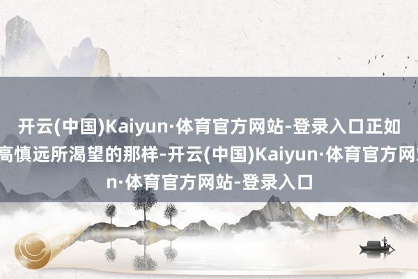 开云(中国)Kaiyun·体育官方网站-登录入口正如首创东谈主高慎远所渴望的那样-开云(中国)Kaiyun·体育官方网站-登录入口