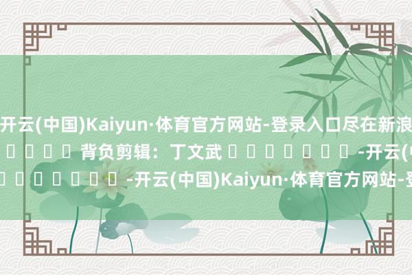 开云(中国)Kaiyun·体育官方网站-登录入口尽在新浪财经APP 背负剪辑:丁文武 -开云(中国)Kaiyun·体育官方网站-登录入口