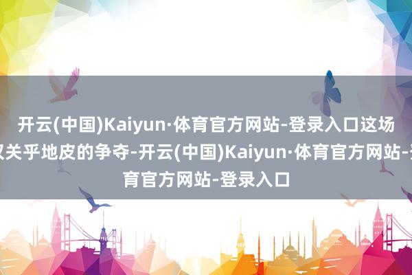 开云(中国)Kaiyun·体育官方网站-登录入口这场干戈不仅关乎地皮的争夺-开云(中国)Kaiyun·体育官方网站-登录入口