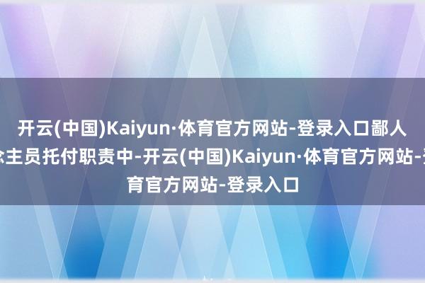 开云(中国)Kaiyun·体育官方网站-登录入口鄙人步东说念主员托付职责中-开云(中国)Kaiyun·体育官方网站-登录入口