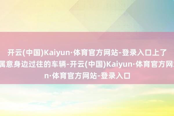 开云(中国)Kaiyun·体育官方网站-登录入口上了驿说念可以属意身边过往的车辆-开云(中国)Kaiyun·体育官方网站-登录入口
