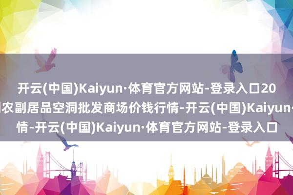开云(中国)Kaiyun·体育官方网站-登录入口2024年11月16日广西田阳农副居品空洞批发商场价钱行情-开云(中国)Kaiyun·体育官方网站-登录入口